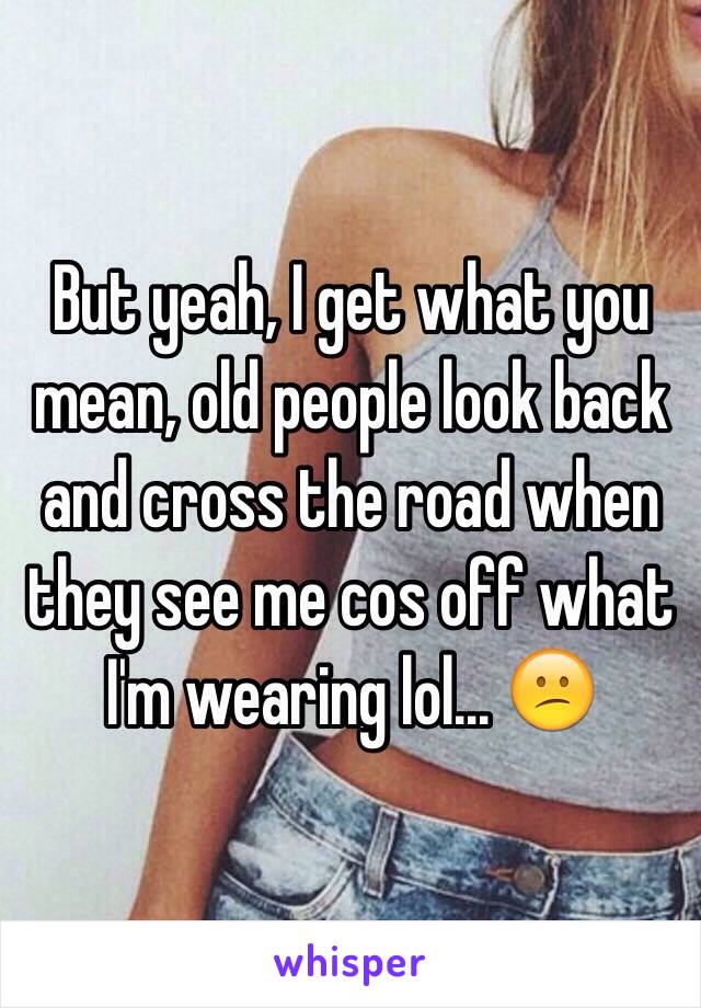 But yeah, I get what you mean, old people look back and cross the road when they see me cos off what I'm wearing lol... 😕