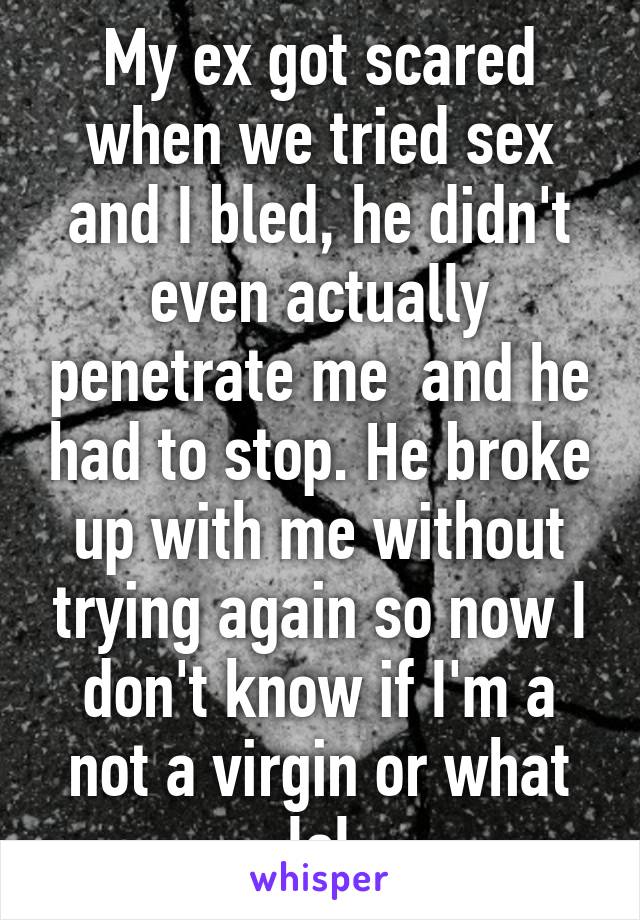 My ex got scared when we tried sex and I bled, he didn't even actually penetrate me  and he had to stop. He broke up with me without trying again so now I don't know if I'm a not a virgin or what lol