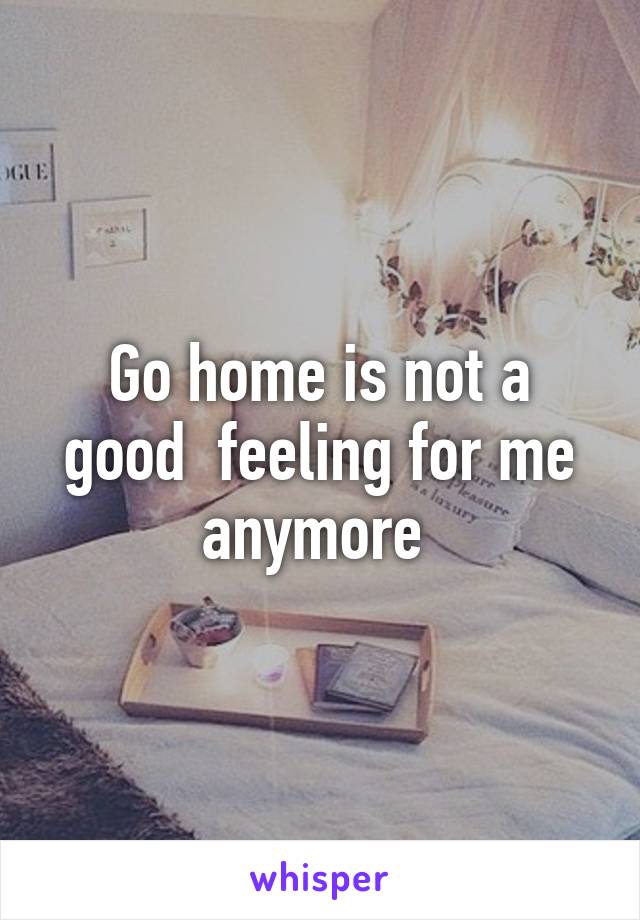 Go home is not a good  feeling for me anymore 