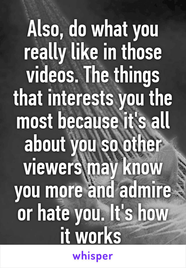 Also, do what you really like in those videos. The things that interests you the most because it's all about you so other viewers may know you more and admire or hate you. It's how it works 