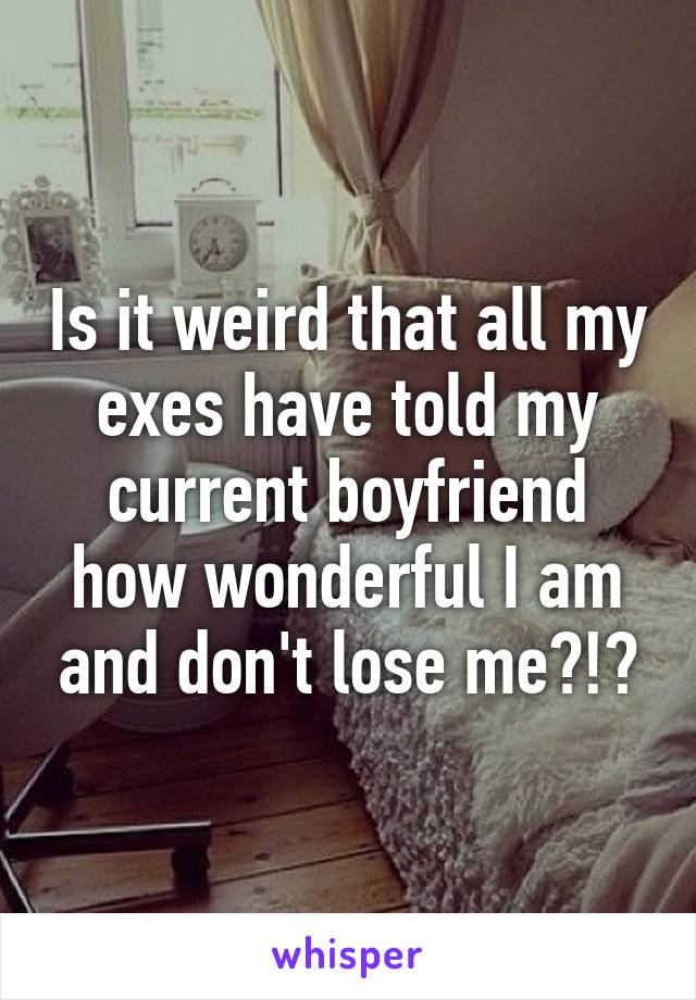 Is it weird that all my exes have told my current boyfriend how wonderful I am and don't lose me?!?