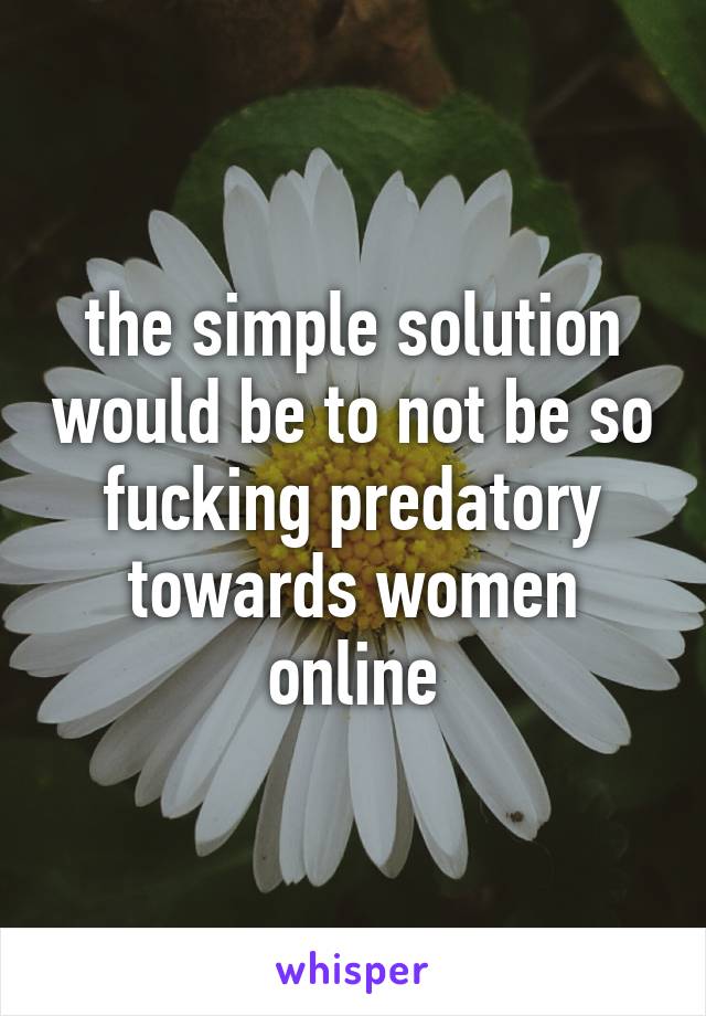 the simple solution would be to not be so fucking predatory towards women online