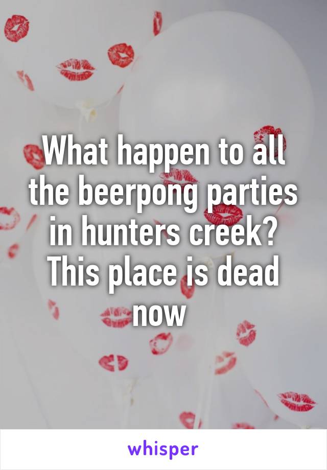 What happen to all the beerpong parties in hunters creek? This place is dead now 