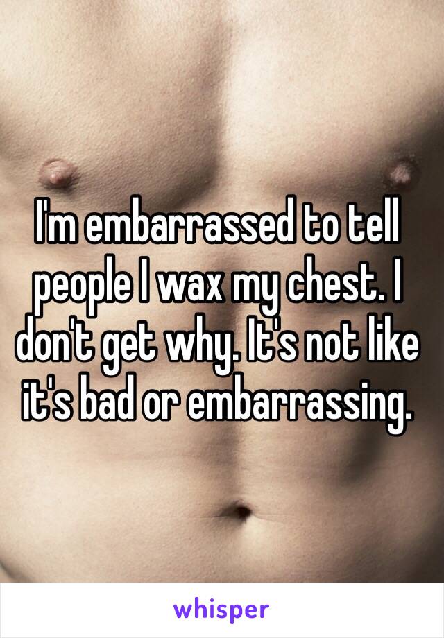 I'm embarrassed to tell people I wax my chest. I don't get why. It's not like it's bad or embarrassing.