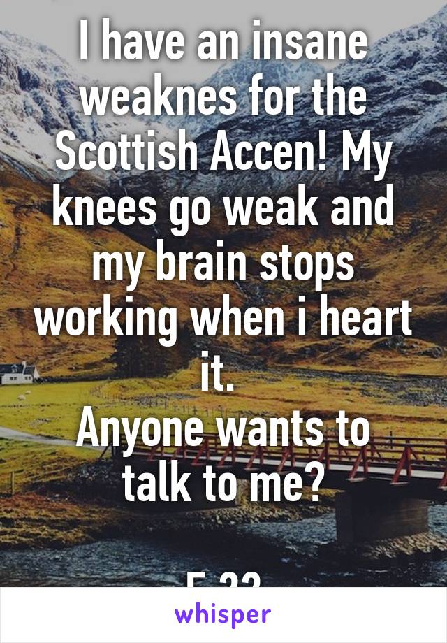 I have an insane weaknes for the Scottish Accen! My knees go weak and my brain stops working when i heart it. 
Anyone wants to talk to me?

F,22