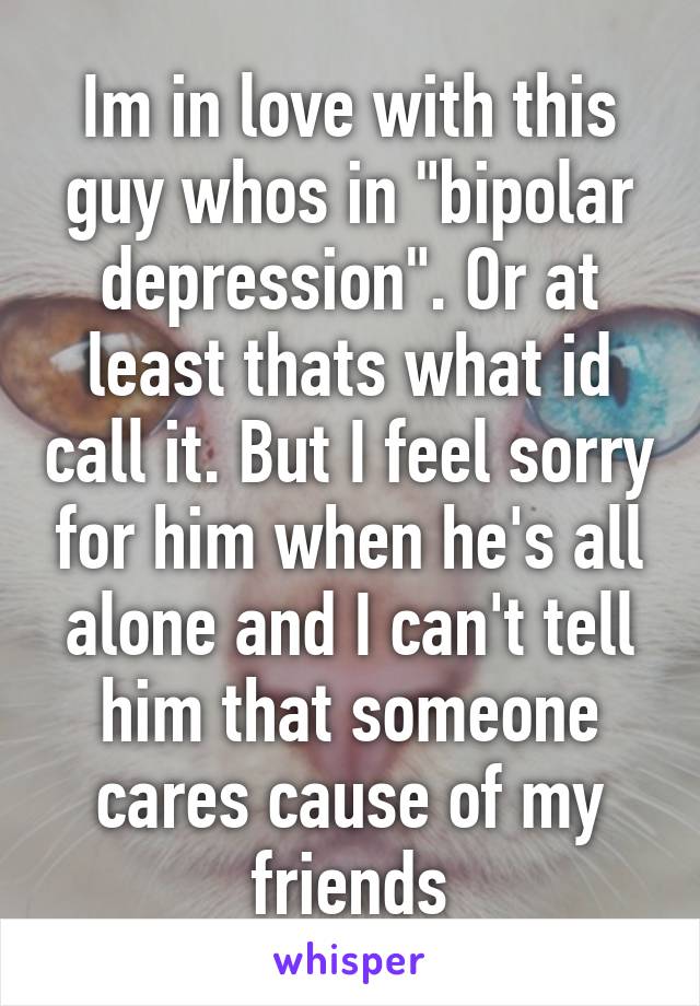 Im in love with this guy whos in "bipolar depression". Or at least thats what id call it. But I feel sorry for him when he's all alone and I can't tell him that someone cares cause of my friends