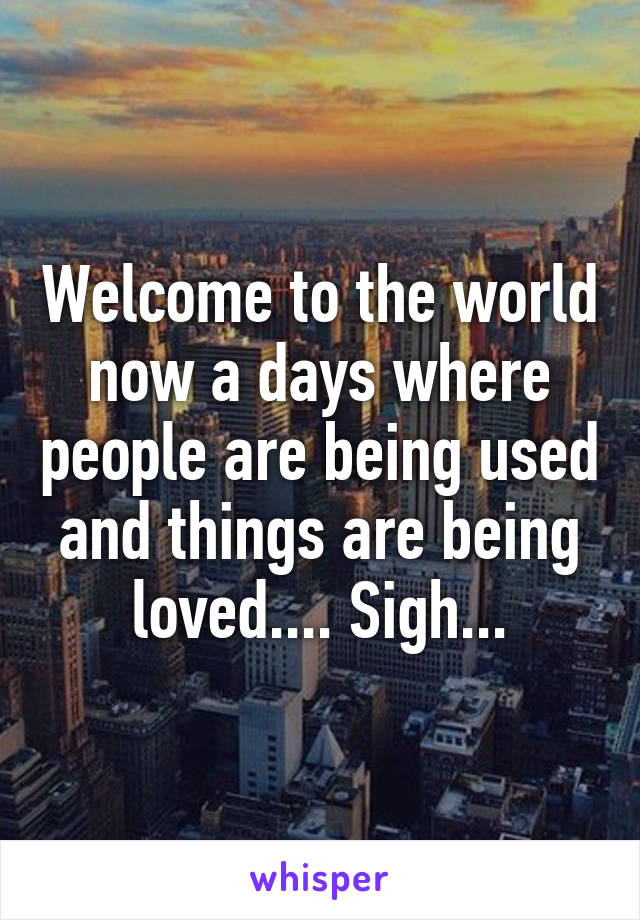 Welcome to the world now a days where people are being used and things are being loved.... Sigh...