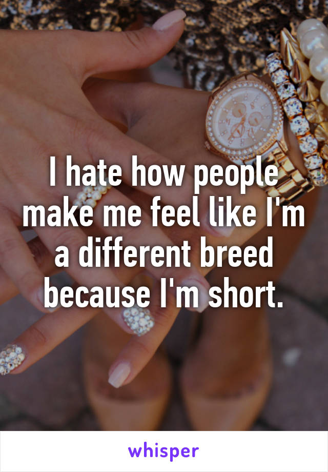 I hate how people make me feel like I'm a different breed because I'm short.