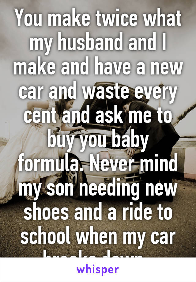 You make twice what my husband and I make and have a new car and waste every cent and ask me to buy you baby formula. Never mind my son needing new shoes and a ride to school when my car breaks down. 