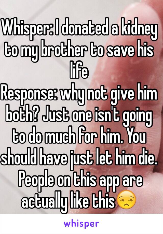 Whisper: I donated a kidney to my brother to save his life
Response: why not give him both? Just one isn't going to do much for him. You should have just let him die.
 People on this app are actually like this😒