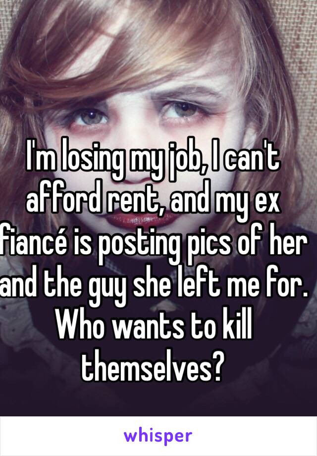 I'm losing my job, I can't afford rent, and my ex fiancé is posting pics of her and the guy she left me for. Who wants to kill themselves?