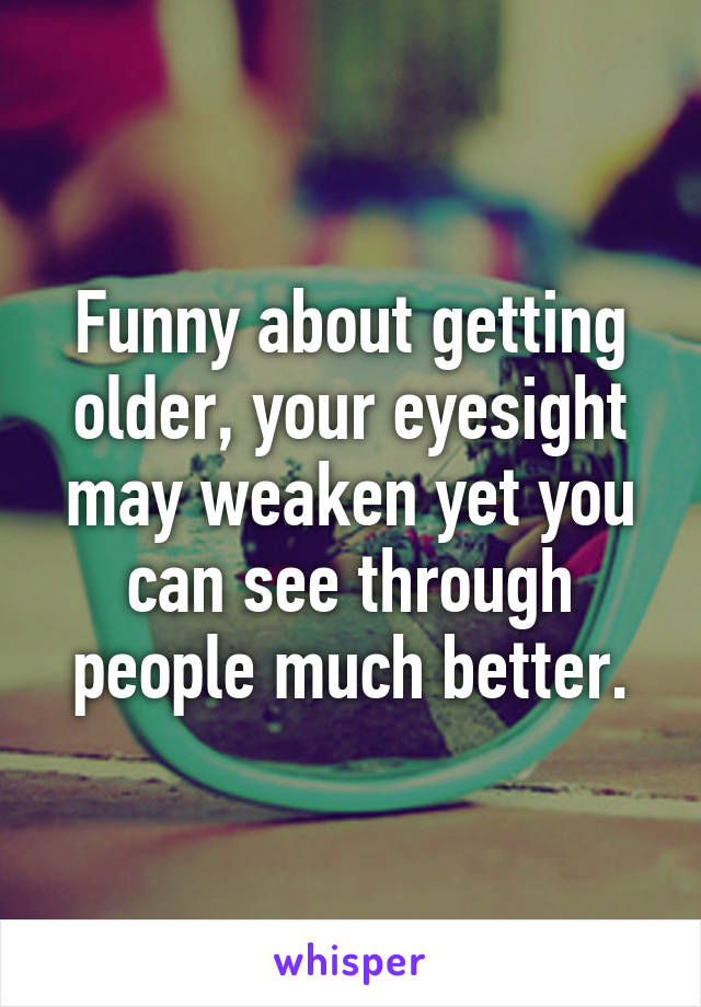 Funny about getting older, your eyesight may weaken yet you can see through people much better.