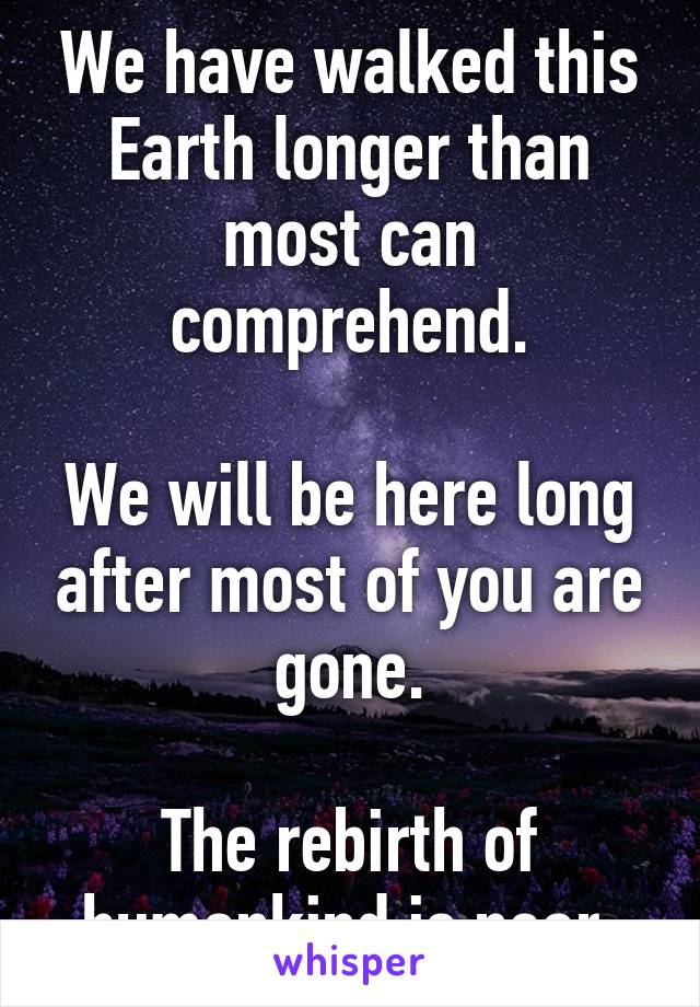 We have walked this Earth longer than most can comprehend.

We will be here long after most of you are gone.

The rebirth of humankind is near.