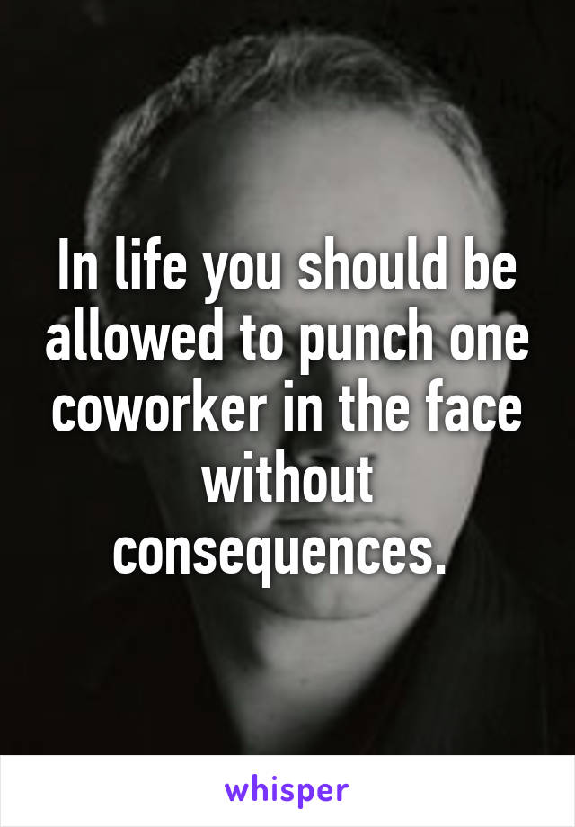 In life you should be allowed to punch one coworker in the face without consequences. 