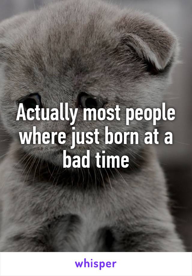 Actually most people where just born at a bad time