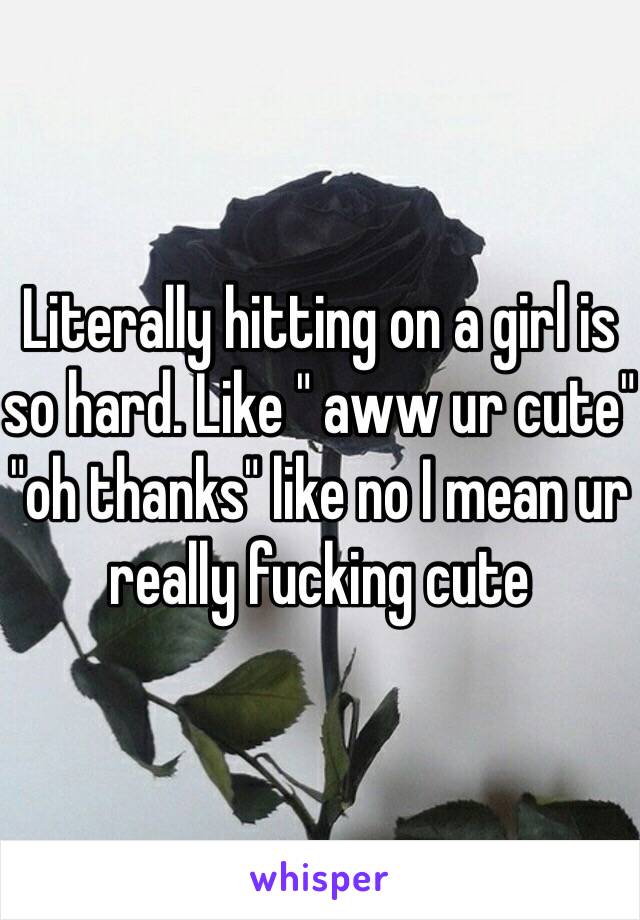 Literally hitting on a girl is so hard. Like " aww ur cute" "oh thanks" like no I mean ur really fucking cute