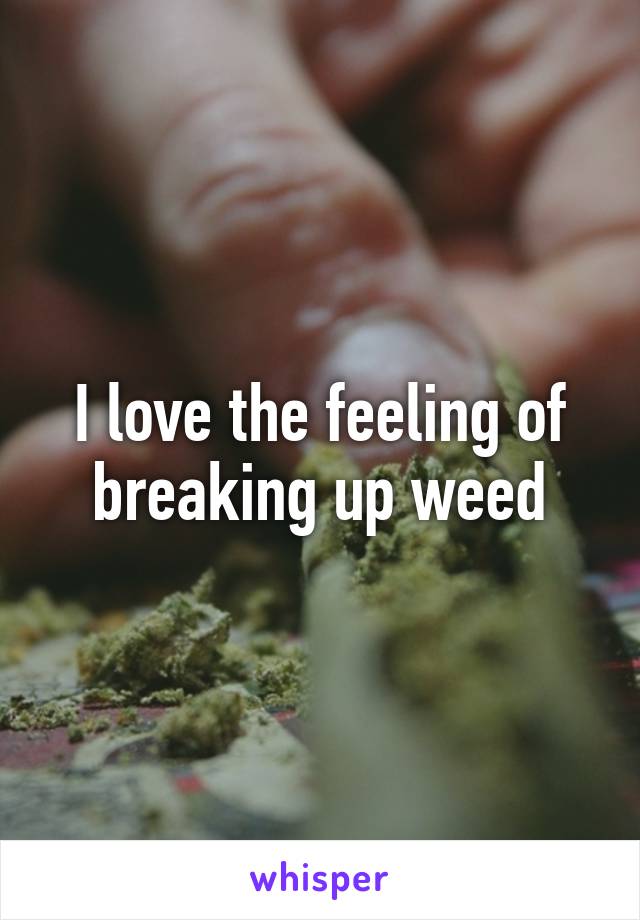 I love the feeling of breaking up weed