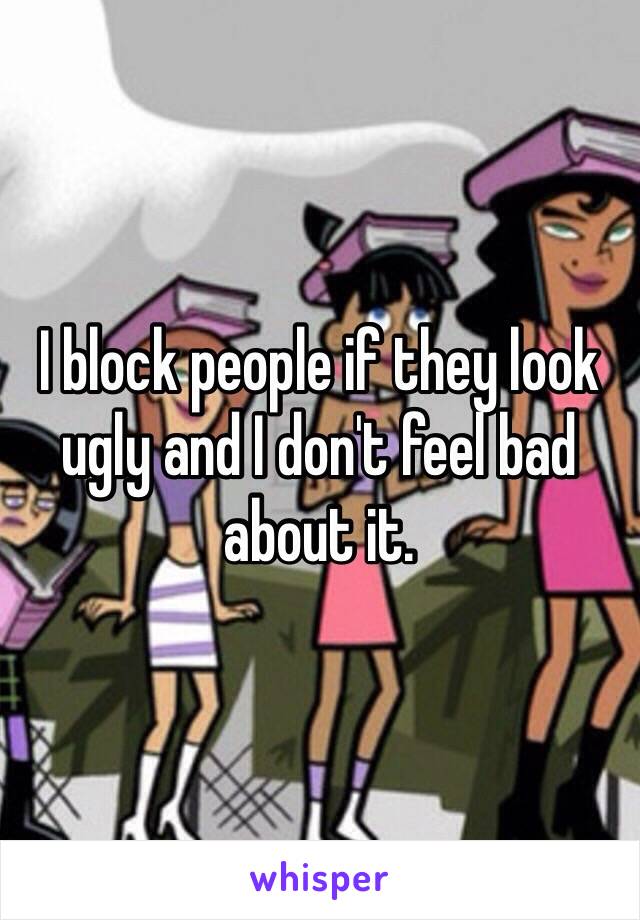 I block people if they look ugly and I don't feel bad about it.