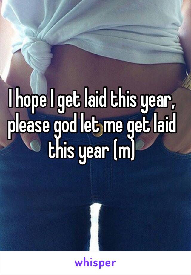 I hope I get laid this year, please god let me get laid this year (m)