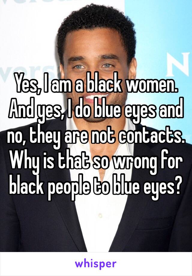 Yes, I am a black women. And yes, I do blue eyes and no, they are not contacts. Why is that so wrong for black people to blue eyes?