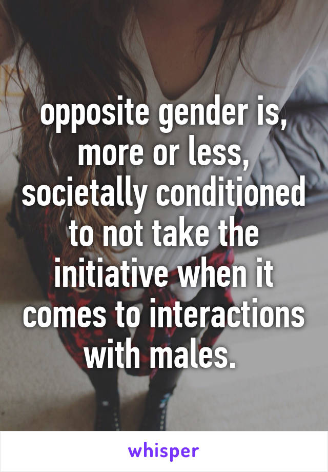 opposite gender is, more or less, societally conditioned to not take the initiative when it comes to interactions with males. 