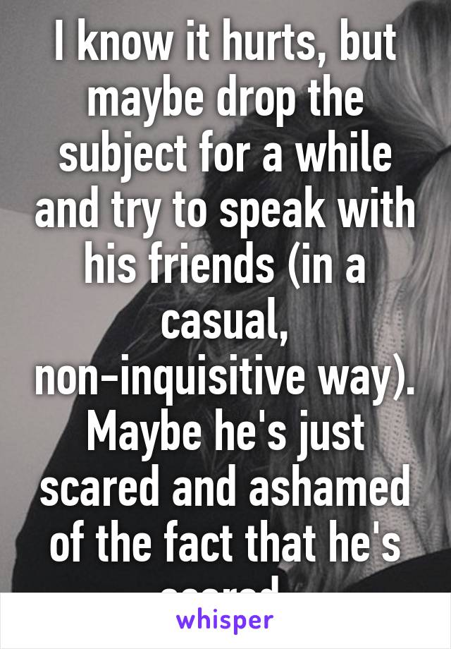 I know it hurts, but maybe drop the subject for a while and try to speak with his friends (in a casual, non-inquisitive way). Maybe he's just scared and ashamed of the fact that he's scared.