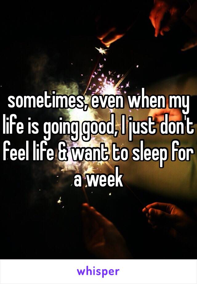 sometimes, even when my life is going good, I just don't feel life & want to sleep for a week 