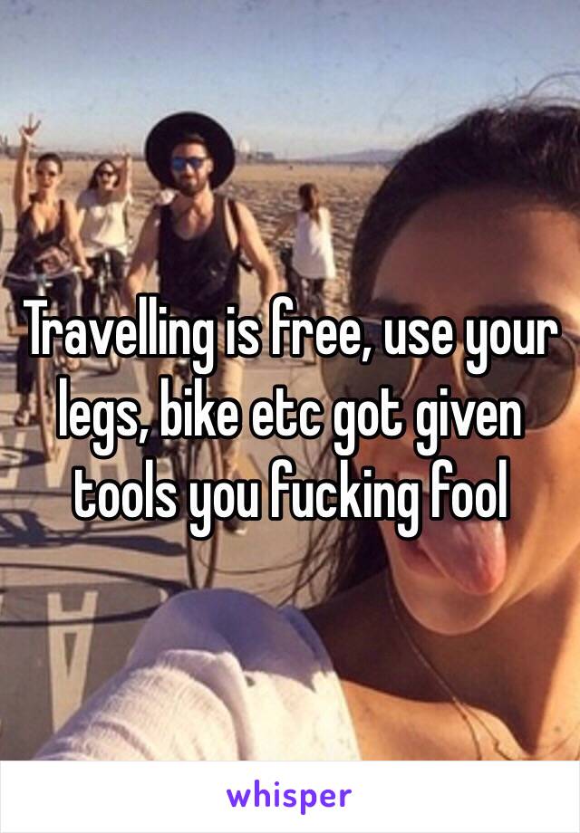 Travelling is free, use your legs, bike etc got given tools you fucking fool