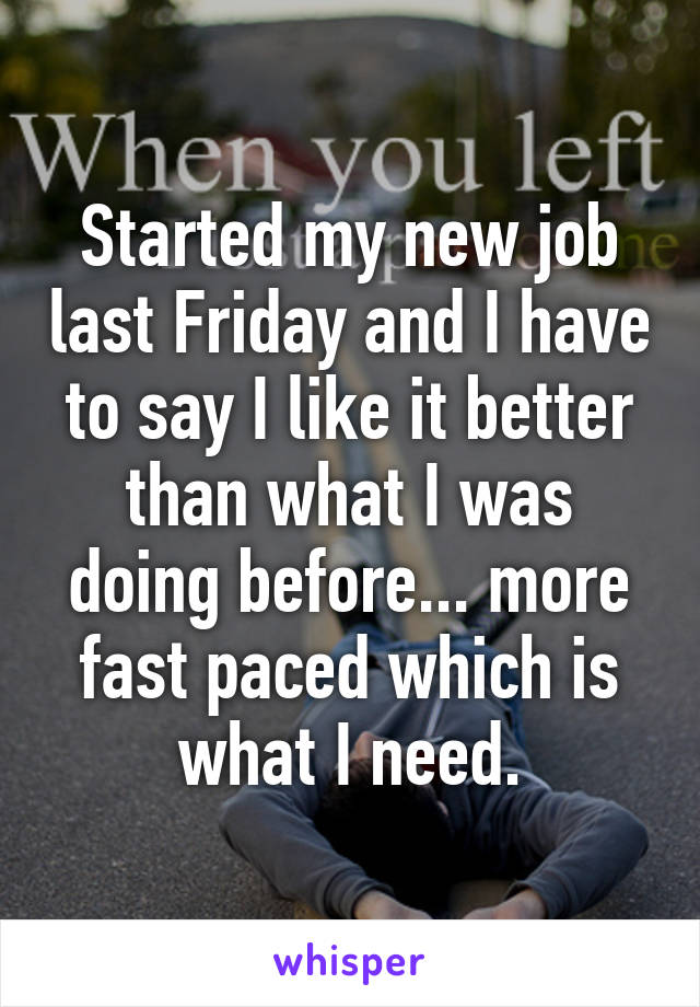 Started my new job last Friday and I have to say I like it better than what I was doing before... more fast paced which is what I need.