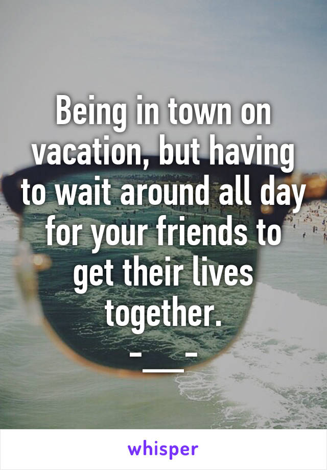 Being in town on vacation, but having to wait around all day for your friends to get their lives together.
-__-