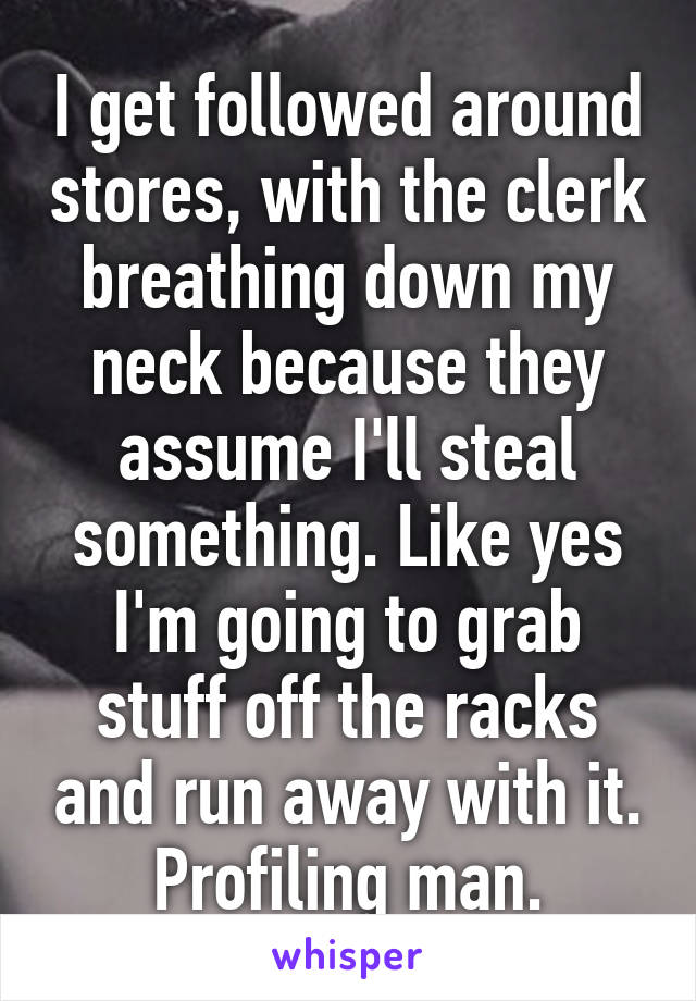 I get followed around stores, with the clerk breathing down my neck because they assume I'll steal something. Like yes I'm going to grab stuff off the racks and run away with it. Profiling man.