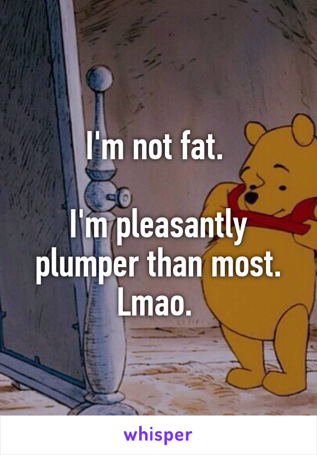 I'm not fat. 

I'm pleasantly plumper than most. Lmao. 