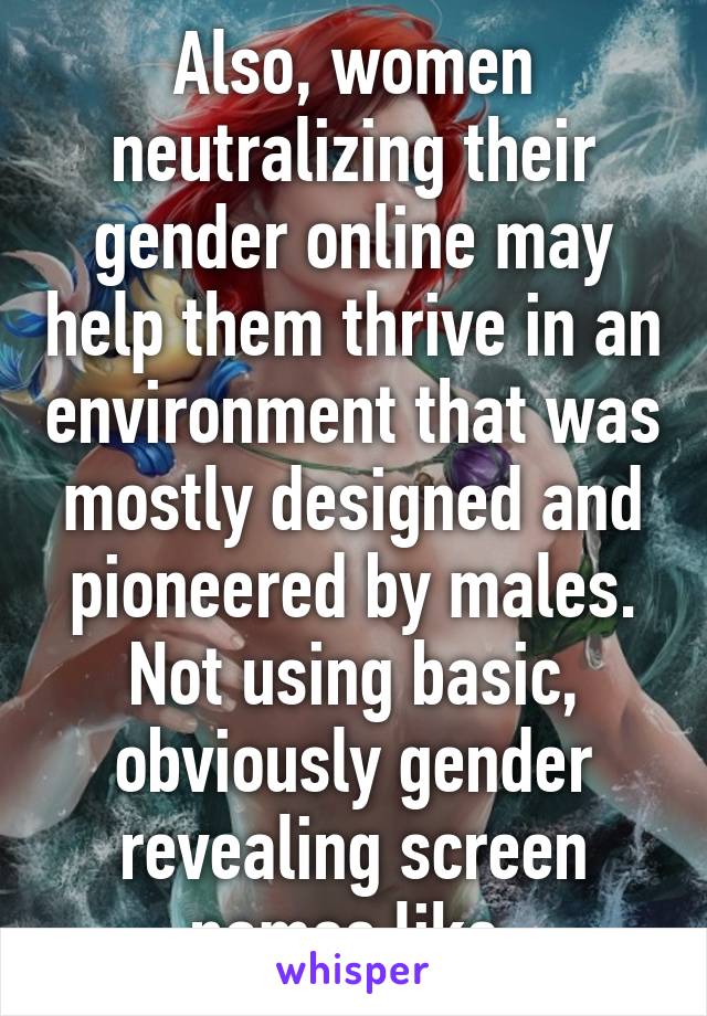 Also, women neutralizing their gender online may help them thrive in an environment that was mostly designed and pioneered by males. Not using basic, obviously gender revealing screen names like 