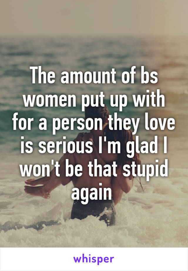 The amount of bs women put up with for a person they love is serious I'm glad I won't be that stupid again 