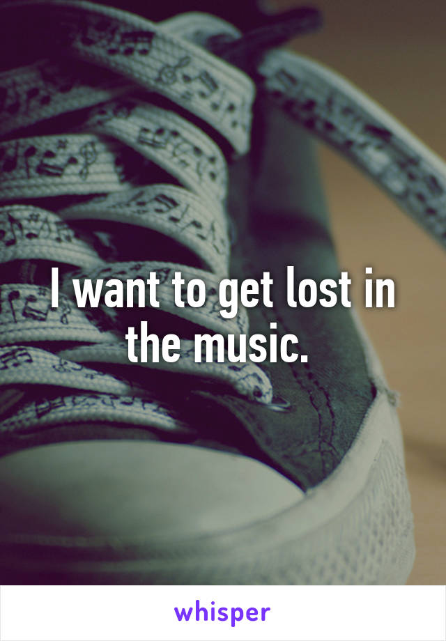 I want to get lost in the music. 