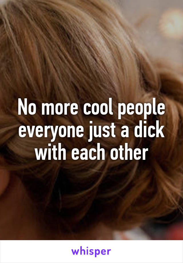 No more cool people everyone just a dick with each other