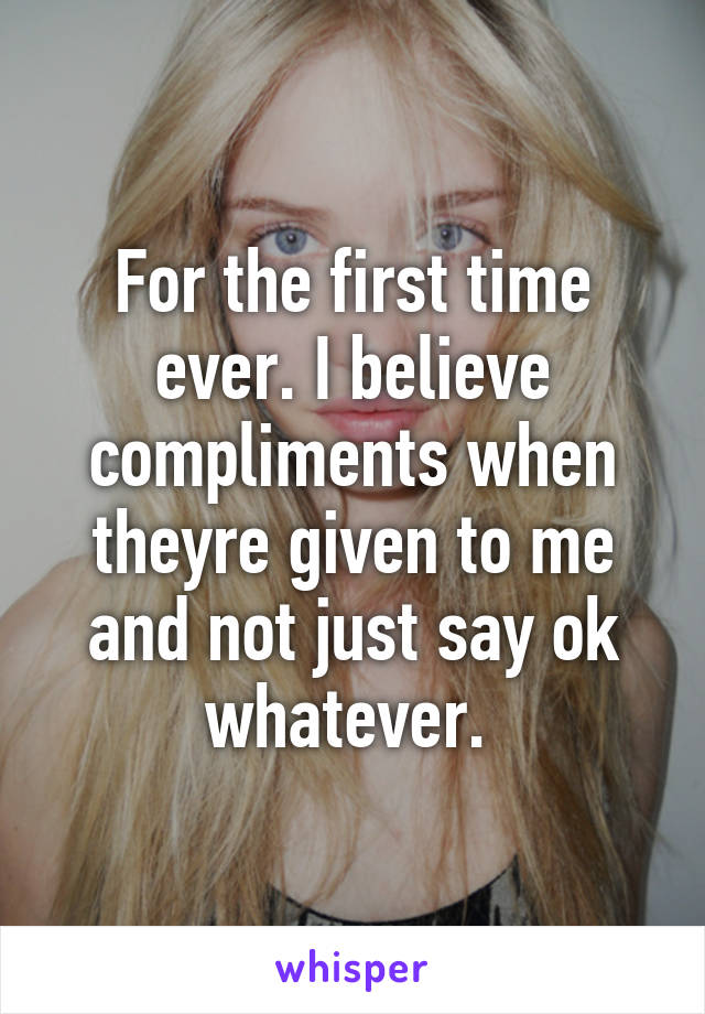 For the first time ever. I believe compliments when theyre given to me and not just say ok whatever. 