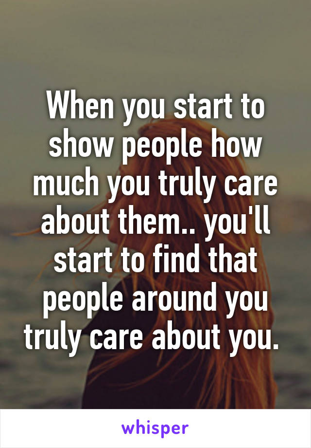 When you start to show people how much you truly care about them.. you'll start to find that people around you truly care about you. 