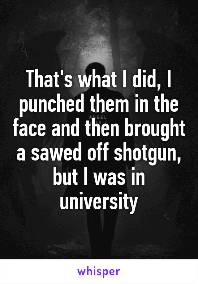 That's what I did, I punched them in the face and then brought a sawed off shotgun, but I was in university