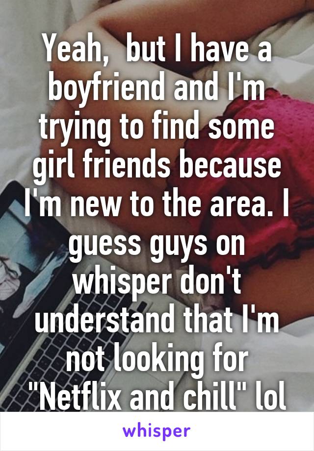 Yeah,  but I have a boyfriend and I'm trying to find some girl friends because I'm new to the area. I guess guys on whisper don't understand that I'm not looking for "Netflix and chill" lol