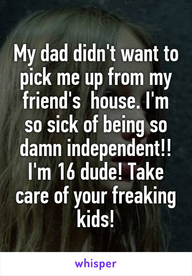 My dad didn't want to pick me up from my friend's  house. I'm so sick of being so damn independent!! I'm 16 dude! Take care of your freaking kids!