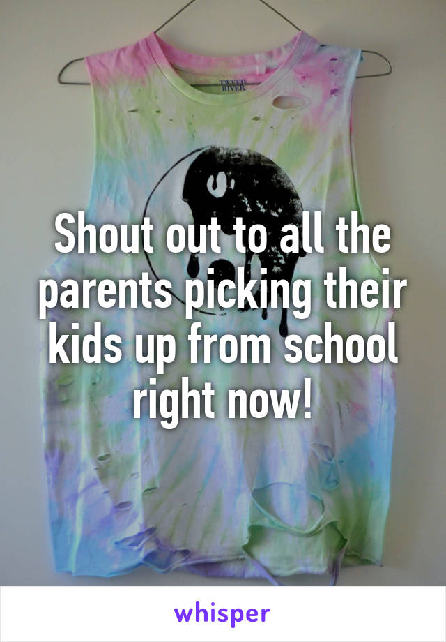 Shout out to all the parents picking their kids up from school right now!