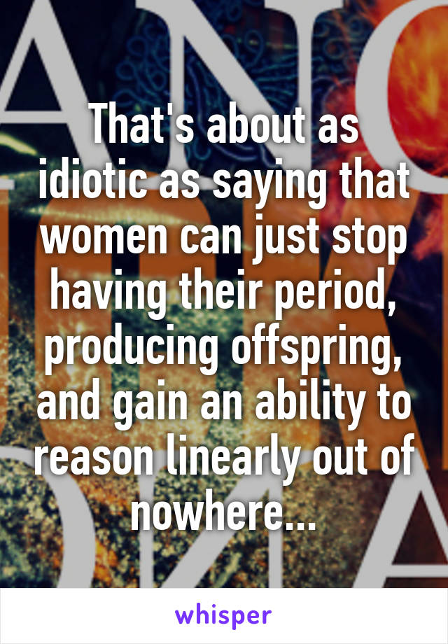 That's about as idiotic as saying that women can just stop having their period, producing offspring, and gain an ability to reason linearly out of nowhere...