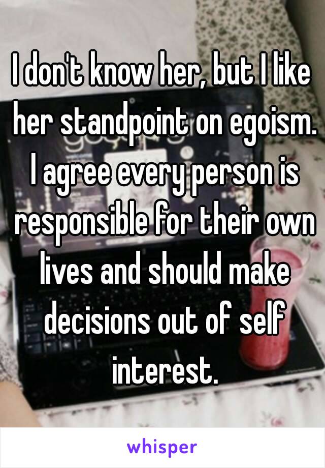 I don't know her, but I like her standpoint on egoism. I agree every person is responsible for their own lives and should make decisions out of self interest.