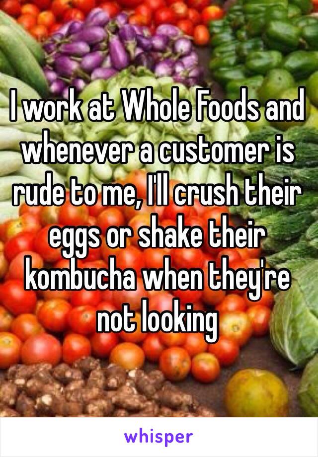 I work at Whole Foods and whenever a customer is rude to me, I'll crush their eggs or shake their kombucha when they're not looking 