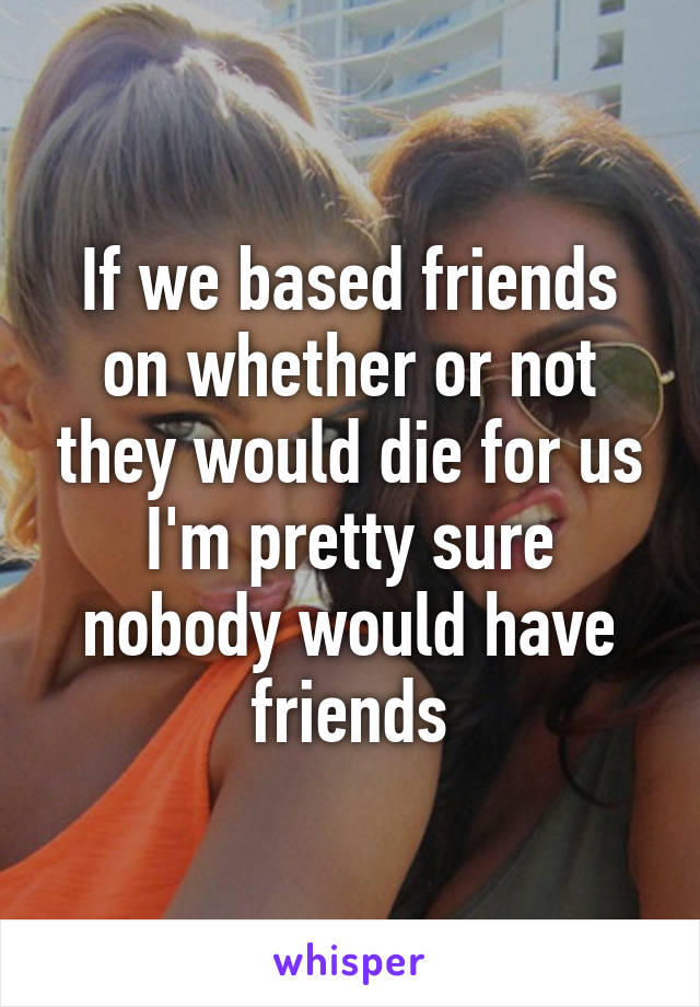 If we based friends on whether or not they would die for us I'm pretty sure nobody would have friends