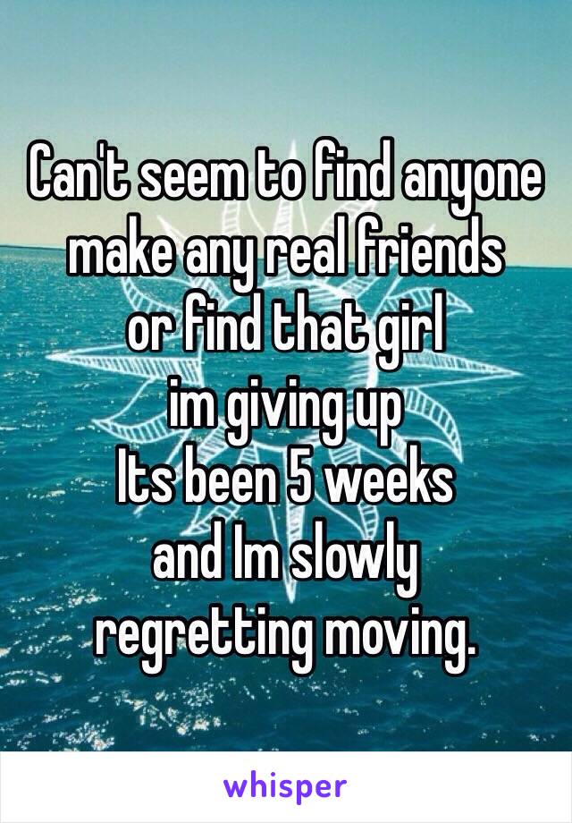 Can't seem to find anyone
make any real friends
or find that girl
im giving up
Its been 5 weeks
and Im slowly 
regretting moving.