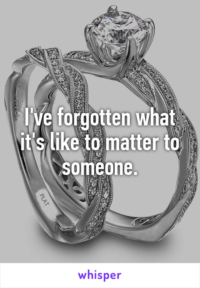 I've forgotten what it's like to matter to someone.