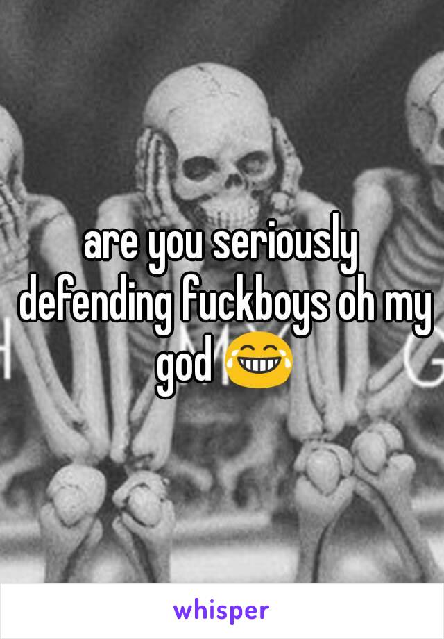 are you seriously defending fuckboys oh my god 😂