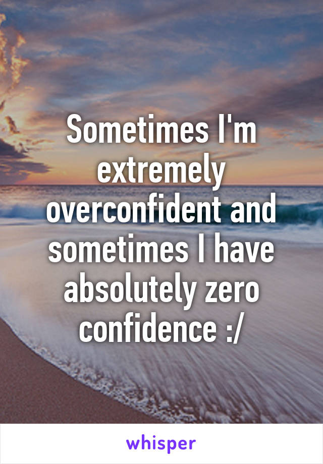 Sometimes I'm extremely overconfident and sometimes I have absolutely zero confidence :/